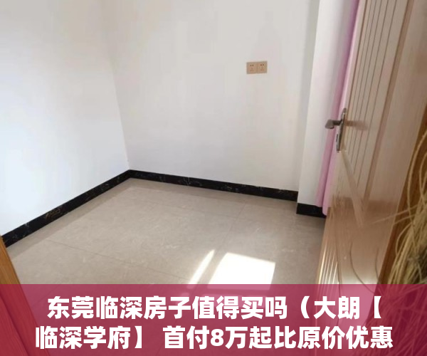 东莞临深房子值得买吗（大朗【临深学府】 首付8万起比原价优惠了10多万 ）小产权房买来住多久，