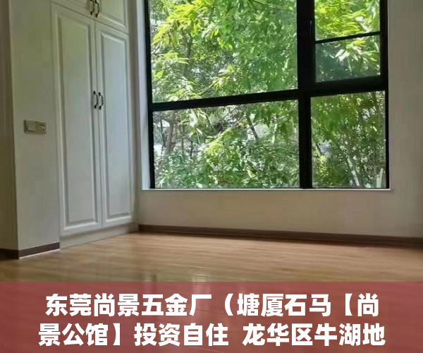 东莞尚景五金厂（塘厦石马【尚景公馆】投资自住  龙华区牛湖地铁口1000米 ）深圳小产权买了有多久的使用权，