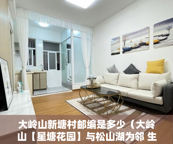 大岭山新塘村邮编是多少（大岭山【星塘花园】与松山湖为邻 生态相伴开发商成本 ）从租客手里买的小产权房怎么办，