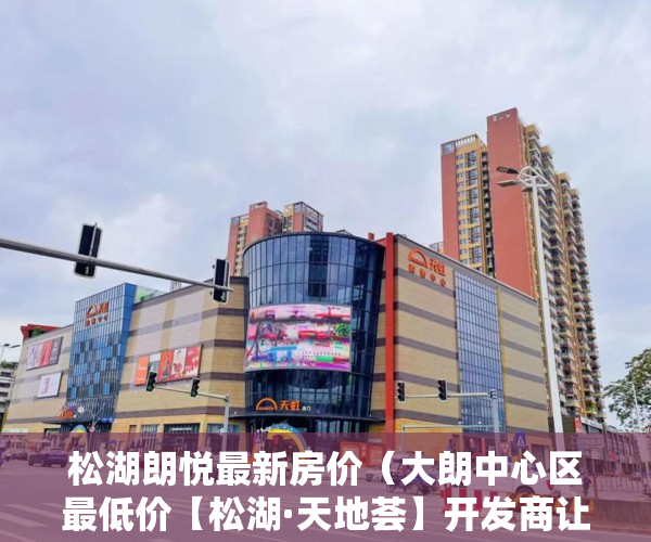 松湖朗悦最新房价（大朗中心区最低价【松湖·天地荟】开发商让利性价比最高 ）一般小产权房多久能过户，
