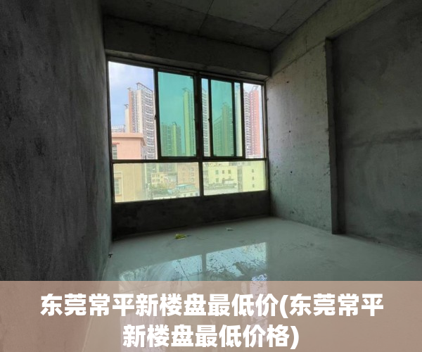 东莞常平新楼盘最低价(东莞常平新楼盘最低价格) 东莞常平新楼盘最低价(东莞常平新楼盘最低价格)