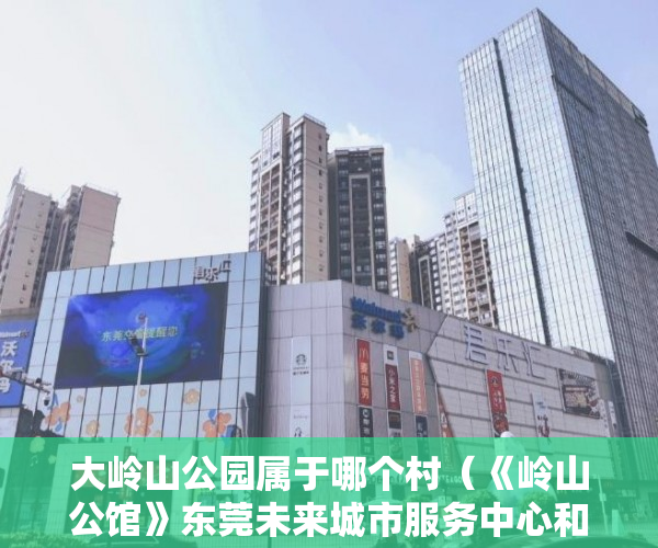 大岭山公园属于哪个村（《岭山公馆》东莞未来城市服务中心和创新中心 ）小产权房到期后怎么办，