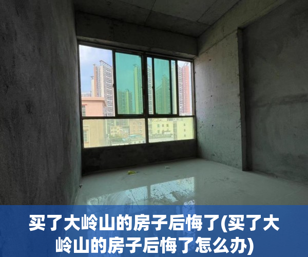买了大岭山的房子后悔了(买了大岭山的房子后悔了怎么办) 买了大岭山的房子后悔了(买了大岭山的房子后悔了怎么办)