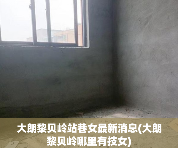 大朗黎贝岭站巷女最新消息(大朗黎贝岭哪里有技女) 大朗黎贝岭站巷女最新消息(大朗黎贝岭哪里有技女)