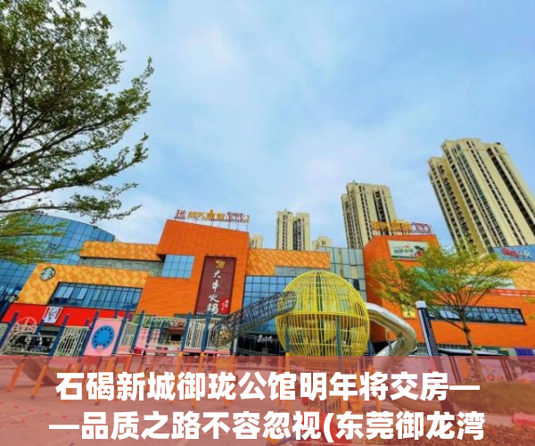 石碣新城御珑公馆明年将交房——品质之路不容忽视(东莞御龙湾小区)