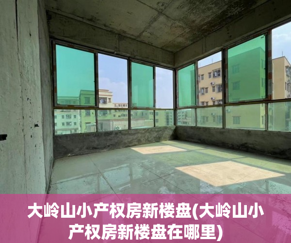 大岭山小产权房新楼盘(大岭山小产权房新楼盘在哪里) 大岭山小产权房新楼盘(大岭山小产权房新楼盘在哪里)