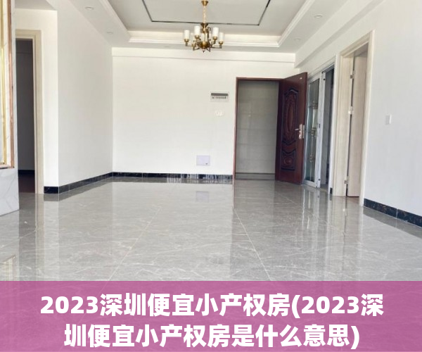 2023深圳便宜小产权房(2023深圳便宜小产权房是什么意思)