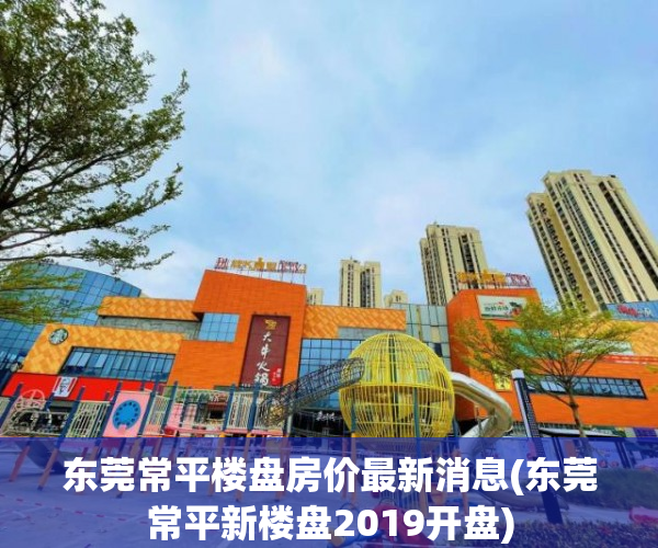 东莞常平楼盘房价最新消息(东莞常平新楼盘2019开盘)