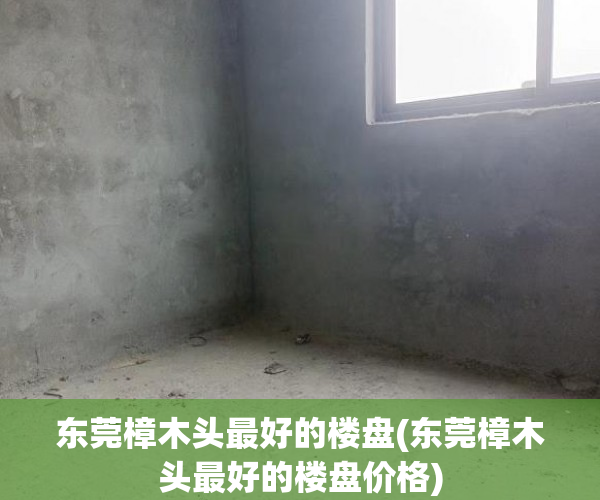 东莞樟木头最好的楼盘(东莞樟木头最好的楼盘价格) 东莞樟木头最好的楼盘(东莞樟木头最好的楼盘价格)