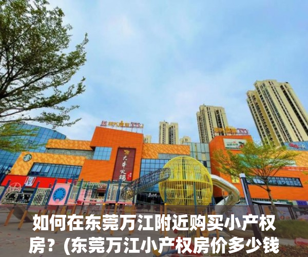 如何在东莞万江附近购买小产权房？(东莞万江小产权房价多少钱一平方)