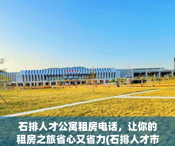 石排人才公寓租房电话，让你的租房之旅省心又省力(石排人才市场在哪)