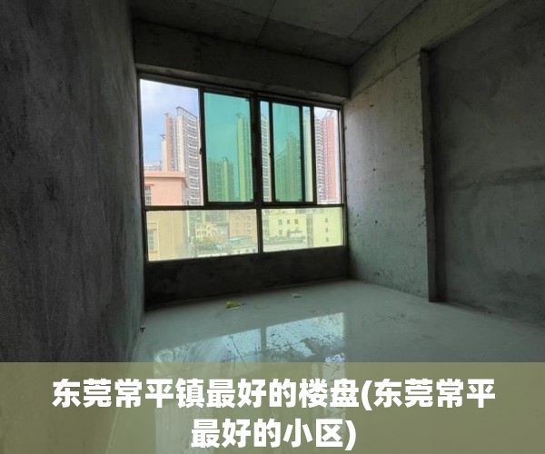 东莞常平镇最好的楼盘(东莞常平最好的小区)