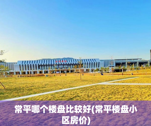 常平哪个楼盘比较好(常平楼盘小区房价)
