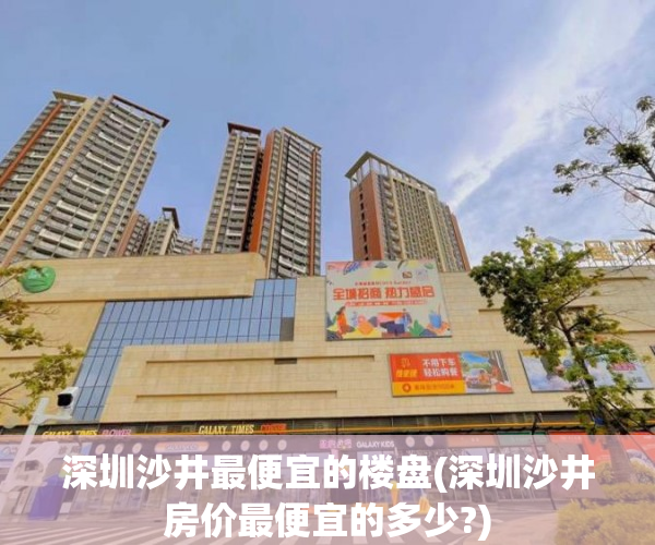 深圳沙井最便宜的楼盘(深圳沙井房价最便宜的多少?)