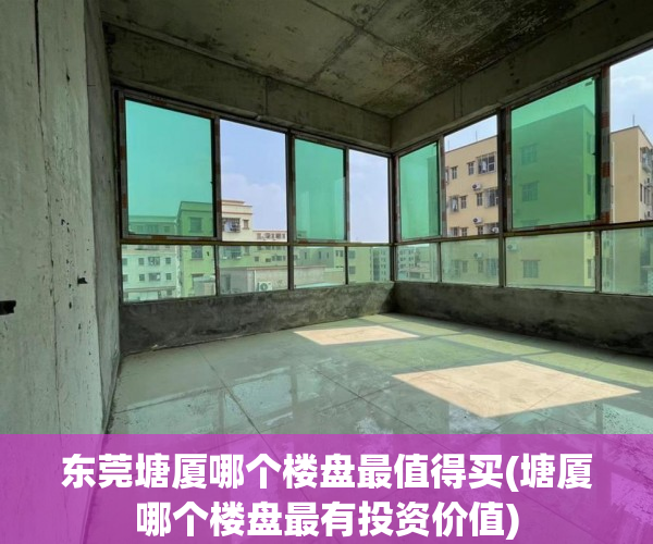 东莞塘厦哪个楼盘最值得买(塘厦哪个楼盘最有投资价值) 东莞塘厦哪个楼盘最值得买(塘厦哪个楼盘最有投资价值)