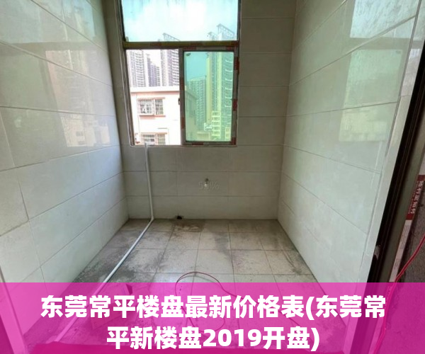 东莞常平楼盘最新价格表(东莞常平新楼盘2019开盘) 东莞常平楼盘最新价格表(东莞常平新楼盘2019开盘)