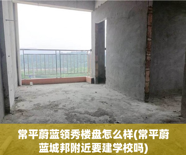 常平蔚蓝领秀楼盘怎么样(常平蔚蓝城邦附近要建学校吗)