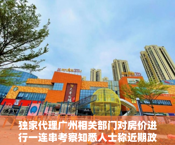 独家代理广州相关部门对房价进行一连串考察知悉人士称近期政策颁布几率较细