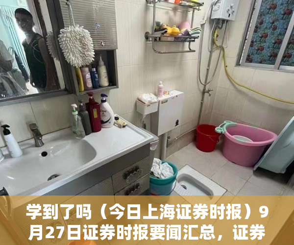学到了吗（今日上海证券时报）9月27日证券时报要闻汇总，证券时报网，
