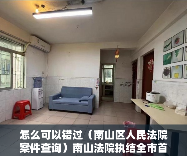 怎么可以错过（南山区人民法院案件查询）南山法院执结全市首例“绿本房转红本房”强制过户案，南山法院诉讼服务中心，
