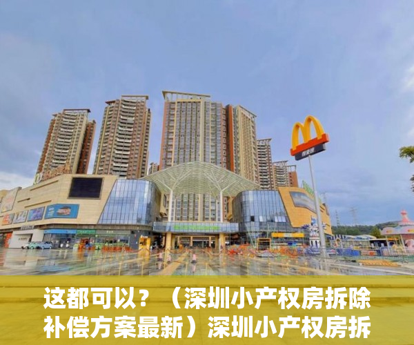 这都可以？（深圳小产权房拆除补偿方案最新）深圳小产权房拆迁补偿案例分析，深圳小产权房拆除补偿方案公示，