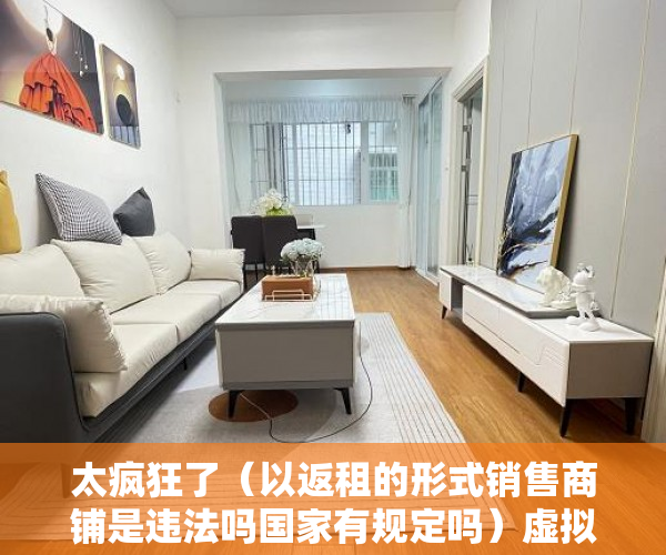 太疯狂了（以返租的形式销售商铺是违法吗国家有规定吗）虚拟式商铺产权人是否有权要求返还商铺、独立经营？，买了有产权虚拟商铺怎样退房，