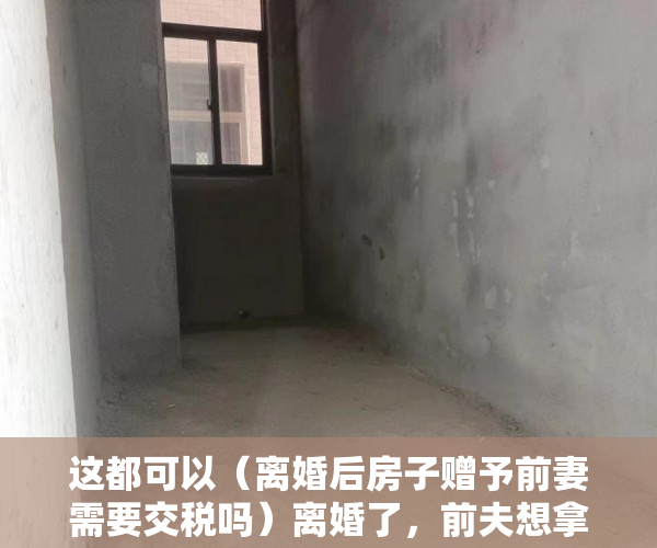 这都可以（离婚后房子赠予前妻需要交税吗）离婚了，前夫想拿走岳丈的赠房！法院：“赠与书”不可撤销，离婚后房子赠予前妻房子名字还是我的，