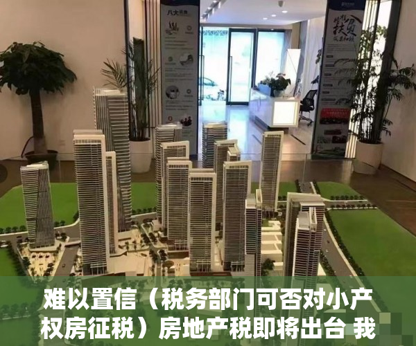 难以置信（税务部门可否对小产权房征税）房地产税即将出台 我对清理整治小产权房的一点粗浅意见（上），小产权房能否收税，