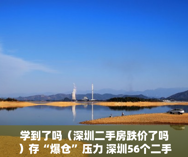 学到了吗（深圳二手房跌价了吗）存“爆仓”压力 深圳56个二手楼盘超八成扛不住价格再跌10%，深圳二手房价格跌了吗，