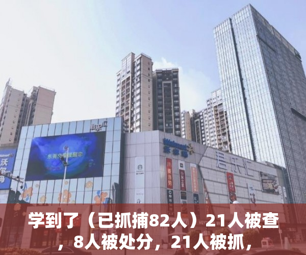 学到了（已抓捕82人）21人被查，8人被处分，21人被抓，