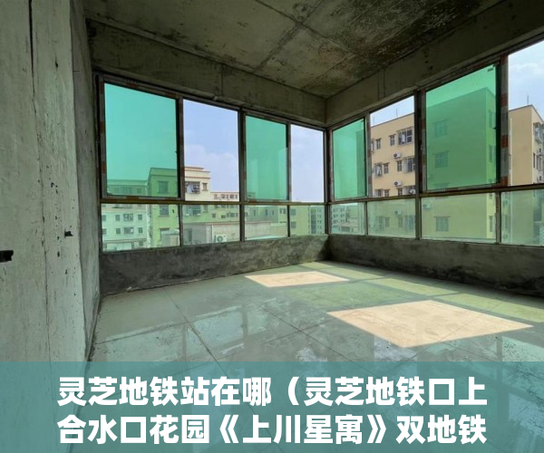 灵芝地铁站在哪（灵芝地铁口上合水口花园《上川星寓》双地铁口5号 ）小产权的小区可以住多久，