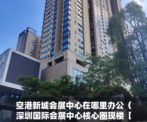 空港新城会展中心在哪里办公（深圳国际会展中心核心圈现楼【空港名苑】近百套体量！ ）深圳小产权房管局改名要多久，