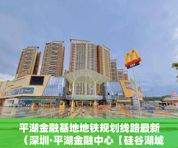 平湖金融基地地铁规划线路最新（深圳·平湖金融中心【硅谷湖城】首付49万起，精装2房准 ）小产权房怎么办水电卡，
