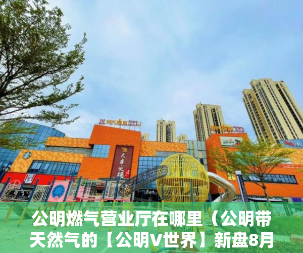 公明燃气营业厅在哪里（公明带天然气的【公明V世界】新盘8月开盘 ）山水汇豪小产权能住多久，