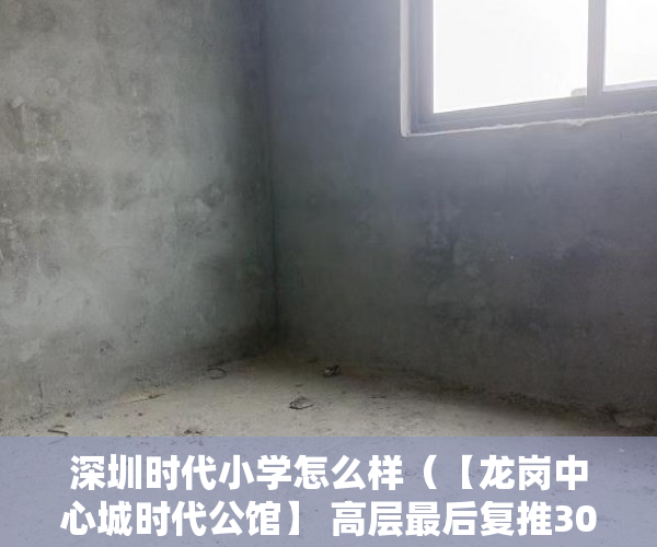 深圳时代小学怎么样（【龙岗中心城时代公馆】 高层最后复推300套房源，售完即 ）小产权房70年后怎么办，