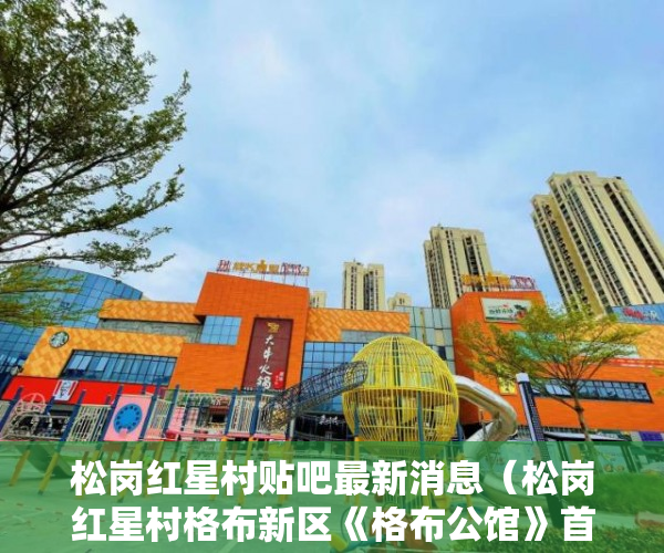 松岗红星村贴吧最新消息（松岗红星村格布新区《格布公馆》首付五成利息低至4厘 ）深圳小产权一般多久，