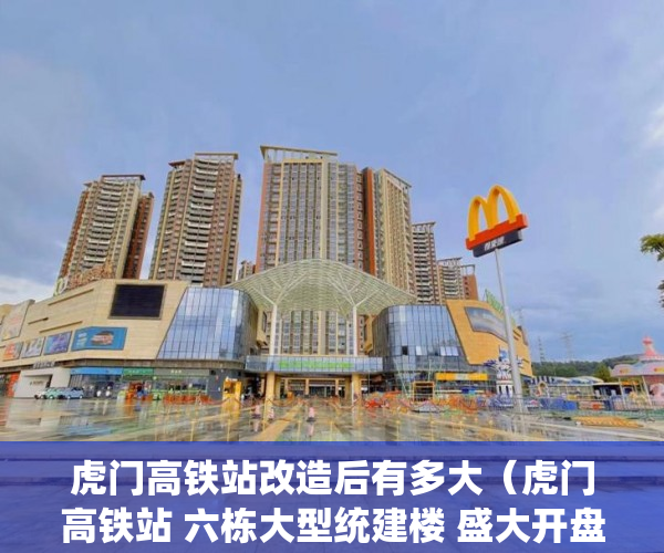 虎门高铁站改造后有多大（虎门高铁站 六栋大型统建楼 盛大开盘 户户发绿本 ）小产权房多久可以买卖，