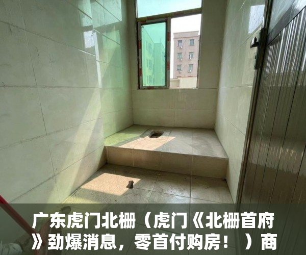广东虎门北栅（虎门《北栅首府》劲爆消息，零首付购房！ ）商品房小产权房子可以住多久，