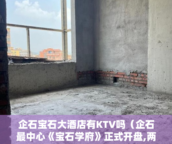 企石宝石大酒店有KTV吗（企石最中心《宝石学府》正式开盘,两房总价1298万起 ）小产权限售多久放开，
