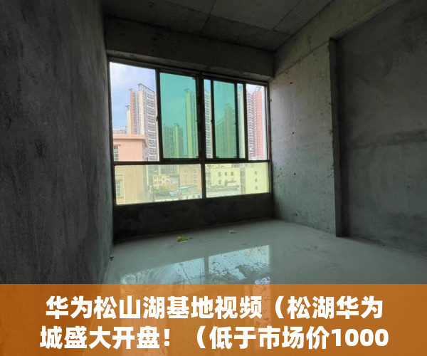 华为松山湖基地视频（松湖华为城盛大开盘！（低于市场价1000元一平） ）小产权的房怎么卖，