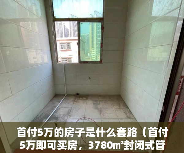 首付5万的房子是什么套路（首付5万即可买房，3780㎡封闭式管理小区、带停车场。 ）县城小产权房可以住多久，